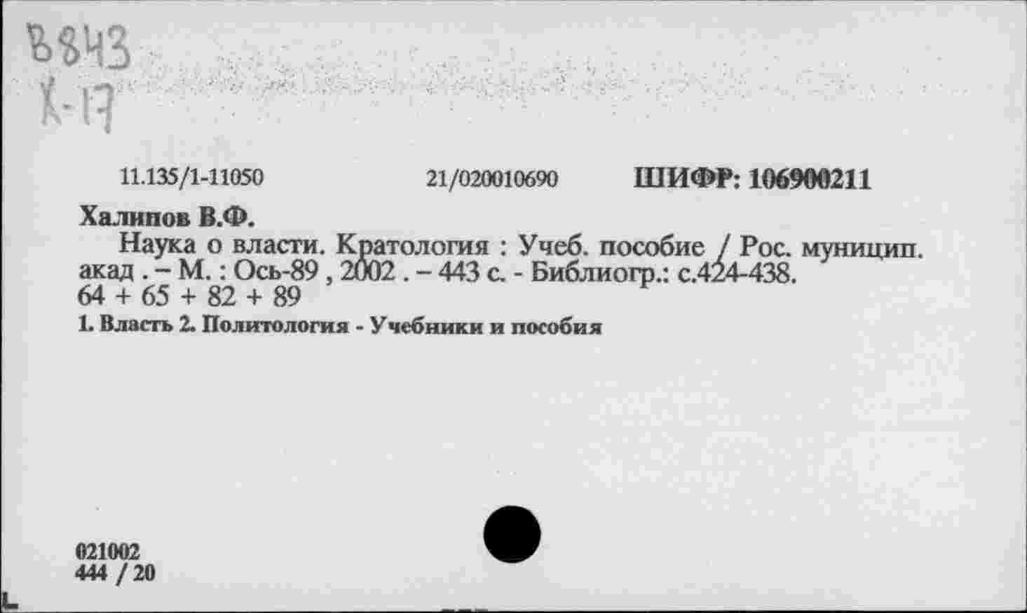 ﻿Х-1?
11.135/1-11050	21/020010690 ШИФР: 106900211
Халипов В.Ф.
Наука о власти. Кратология : Учеб, пособие / Рос. муницип. акад . - М.: Ось-89,2002. - 443 с. - Библиогр.: с.424-438.
64 + 65 + 82 + 89
1. Власть 2. Политология - Учебники и пособия
021002
444/20